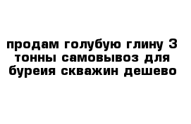 продам голубую глину 3 тонны самовывоз для буреия скважин дешево